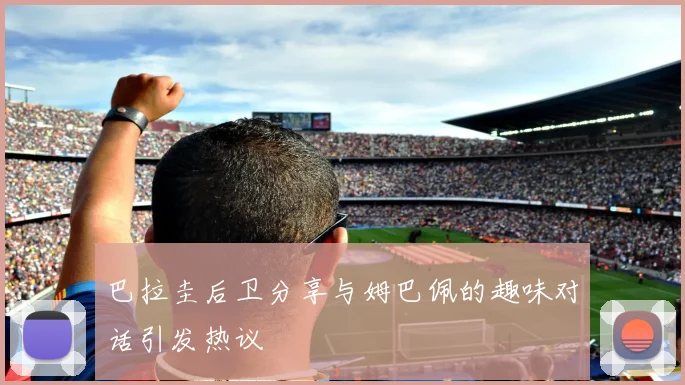 巴拉圭后卫分享与姆巴佩的趣味对话引发热议