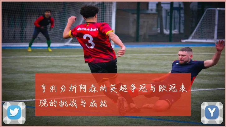 亨利分析阿森纳英超争冠与欧冠表现的挑战与成就