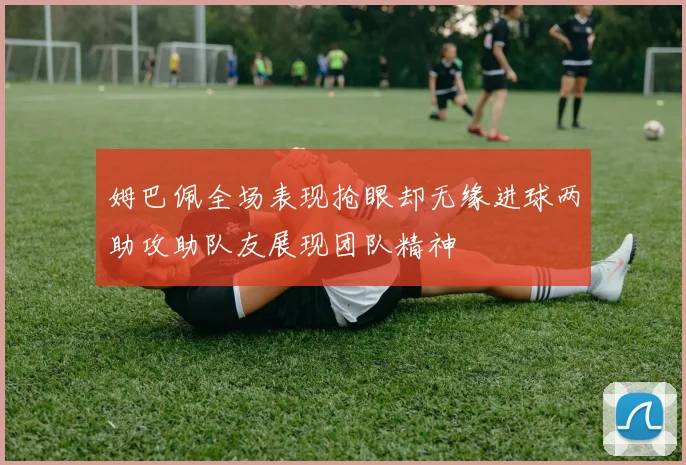 姆巴佩全场表现抢眼却无缘进球两助攻助队友展现团队精神