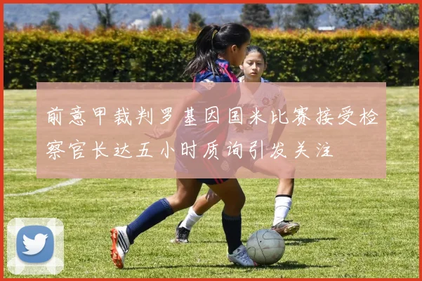 前意甲裁判罗基因国米比赛接受检察官长达五小时质询引发关注