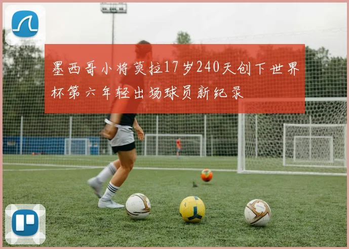 墨西哥小将莫拉17岁240天创下世界杯第六年轻出场球员新纪录