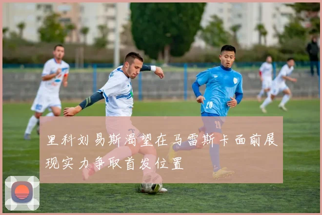里科刘易斯渴望在马雷斯卡面前展现实力争取首发位置