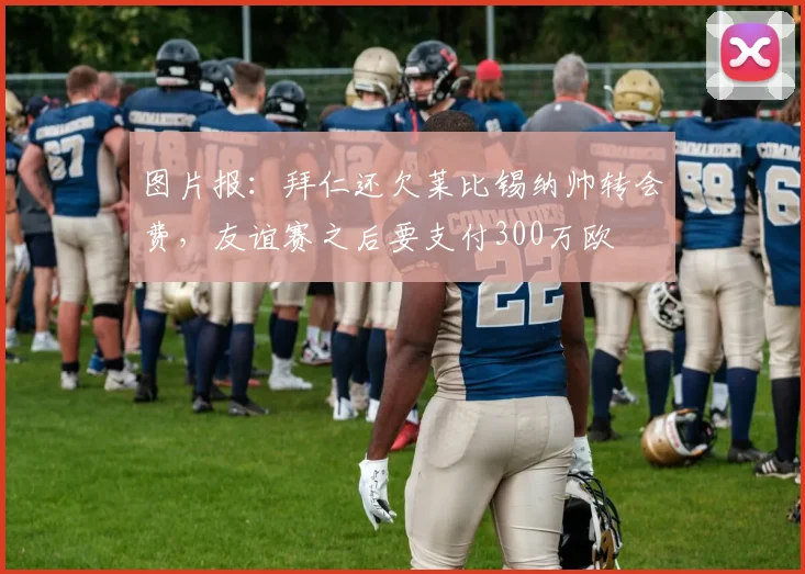 图片报：拜仁还欠莱比锡纳帅转会费，友谊赛之后要支付300万欧
