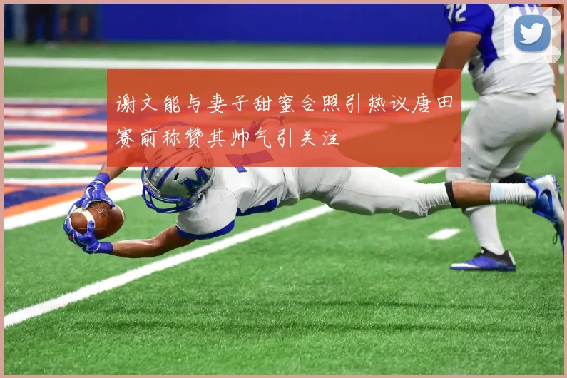 谢文能与妻子甜蜜合照引热议唐田赛前称赞其帅气引关注